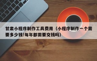 石狮甘肃小程序制作工具费用（小程序制作一个需要多少钱!每年都需要交钱吗）
