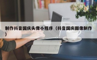 石狮制作抖音国庆头像小程序（抖音国庆图像制作）