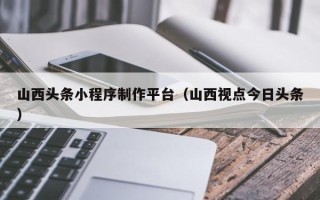 石狮山西头条小程序制作平台（山西视点今日头条）